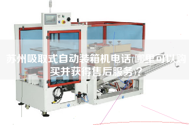 蘇州吸取式自動裝箱機電話(哪里可以購買并獲得售后服務)? 蘇州吸取式自動裝箱機電話(哪里可以購買并獲得售后服務)?
